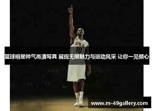 篮球明星帅气高清写真 展现无限魅力与运动风采 让你一见倾心