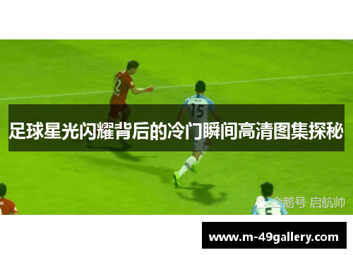 足球星光闪耀背后的冷门瞬间高清图集探秘