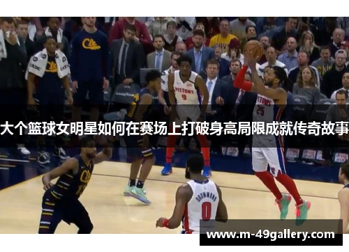 大个篮球女明星如何在赛场上打破身高局限成就传奇故事