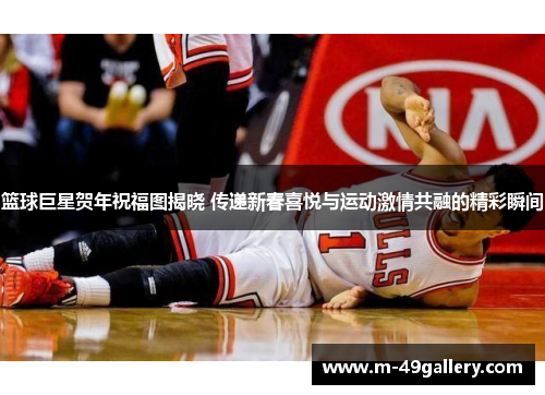 篮球巨星贺年祝福图揭晓 传递新春喜悦与运动激情共融的精彩瞬间