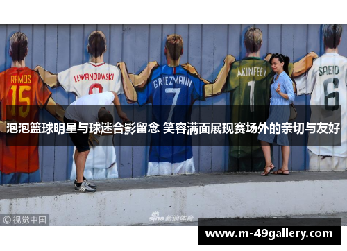 泡泡篮球明星与球迷合影留念 笑容满面展现赛场外的亲切与友好