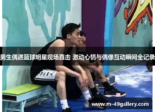 男生偶遇篮球明星现场直击 激动心情与偶像互动瞬间全记录